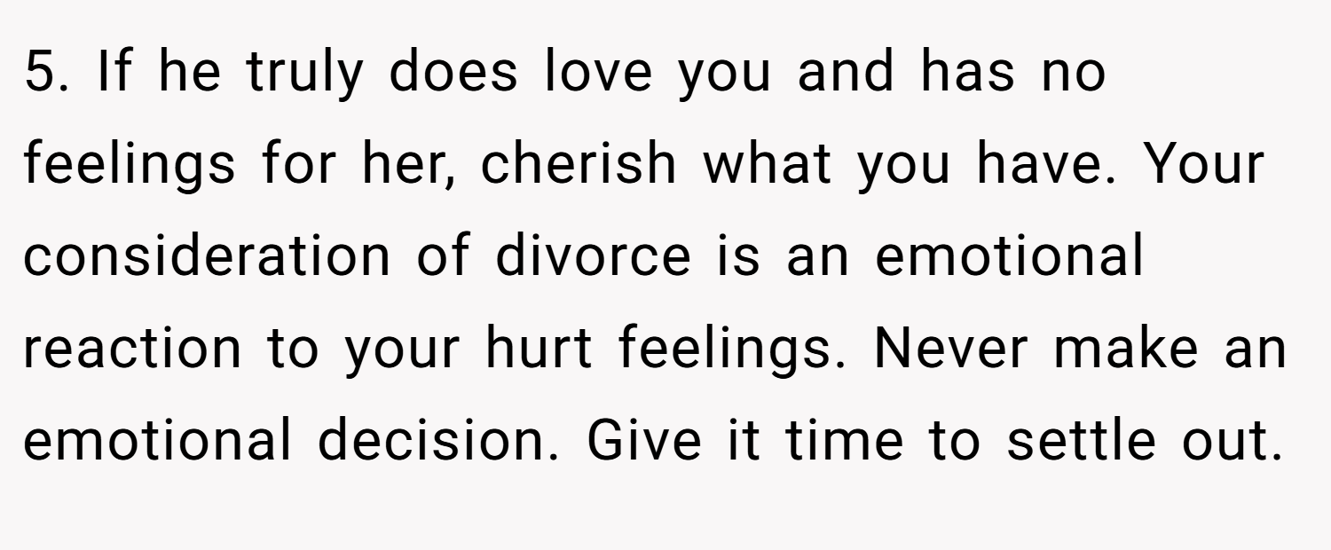 5. If he truly does love you and has no feelings for her, cherish what you have. Your consideration of divorce is an emotional reaction to your hurt feelings. Never make an emotional decision. Give it time to settle out.
