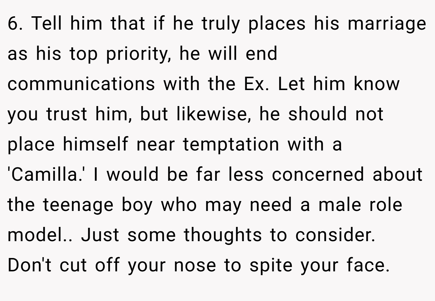 6. Tell him that if he truly places his marriage as his top priority, he will end communications with the Ex. Let him know you trust him, but likewise, he should not place himself near temptation with a 'Camilla.' I would be far less concerned about the teenage boy who may need a male role model.. Just some thoughts to consider. Don't cut off your nose to spite your face.