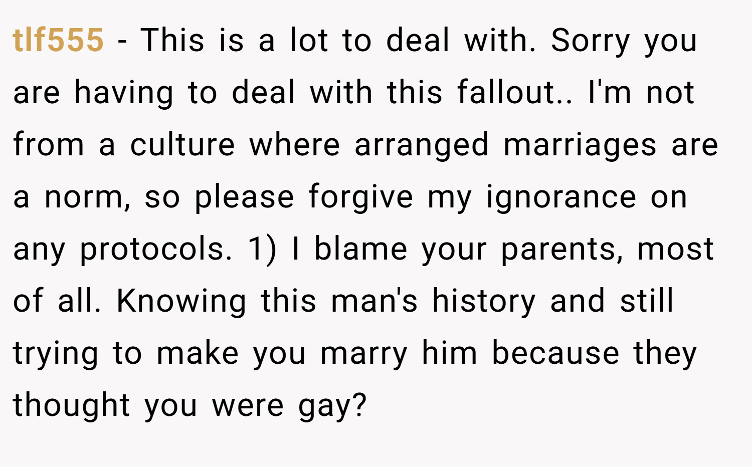 tlf555 − This is a lot to deal with. Sorry you are having to deal with this fallout.. I'm not from a culture where arranged marriages are a norm, so please forgive my ignorance on any protocols. 1) I blame your parents, most of all. Knowing this man's history and still trying to make you marry him because they thought you were gay?