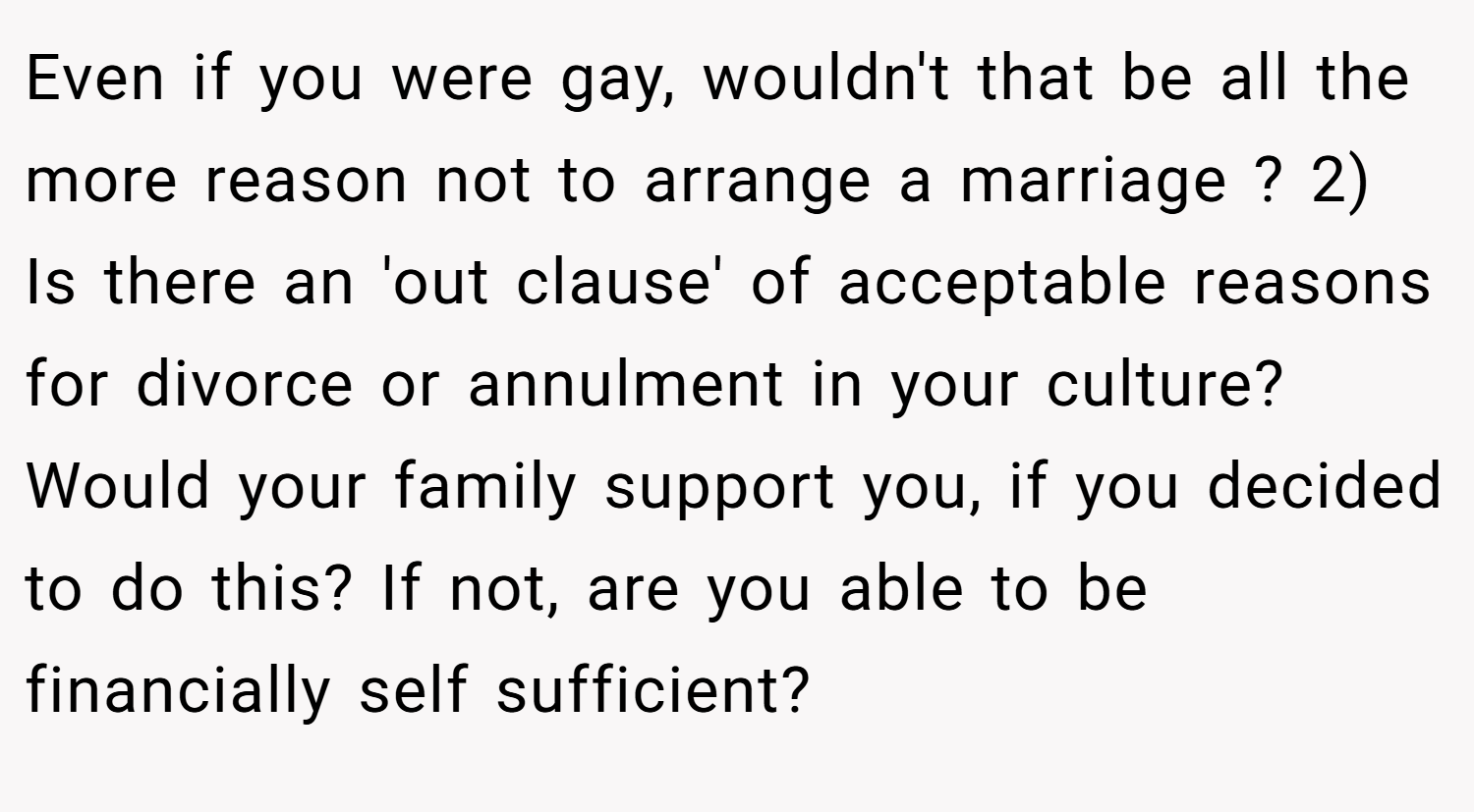 Even if you were gay, wouldn't that be all the more reason not to arrange a marriage ? 2) Is there an 'out clause' of acceptable reasons for divorce or annulment in your culture? Would your family support you, if you decided to do this? If not, are you able to be financially self sufficient?