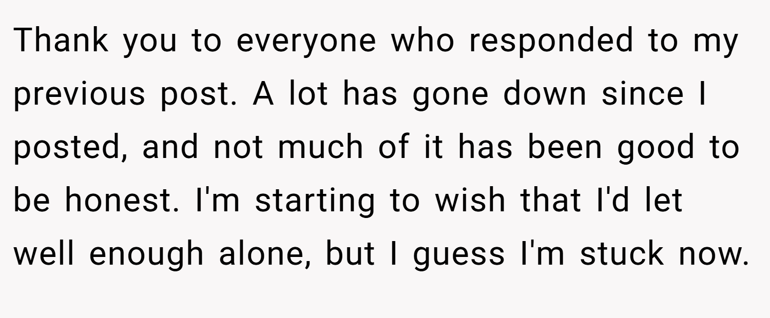 Thank you to everyone who responded to my previous post. A lot has gone down since I posted, and not much of it has been good to be honest. I'm starting to wish that I'd let well enough alone, but I guess I'm stuck now.