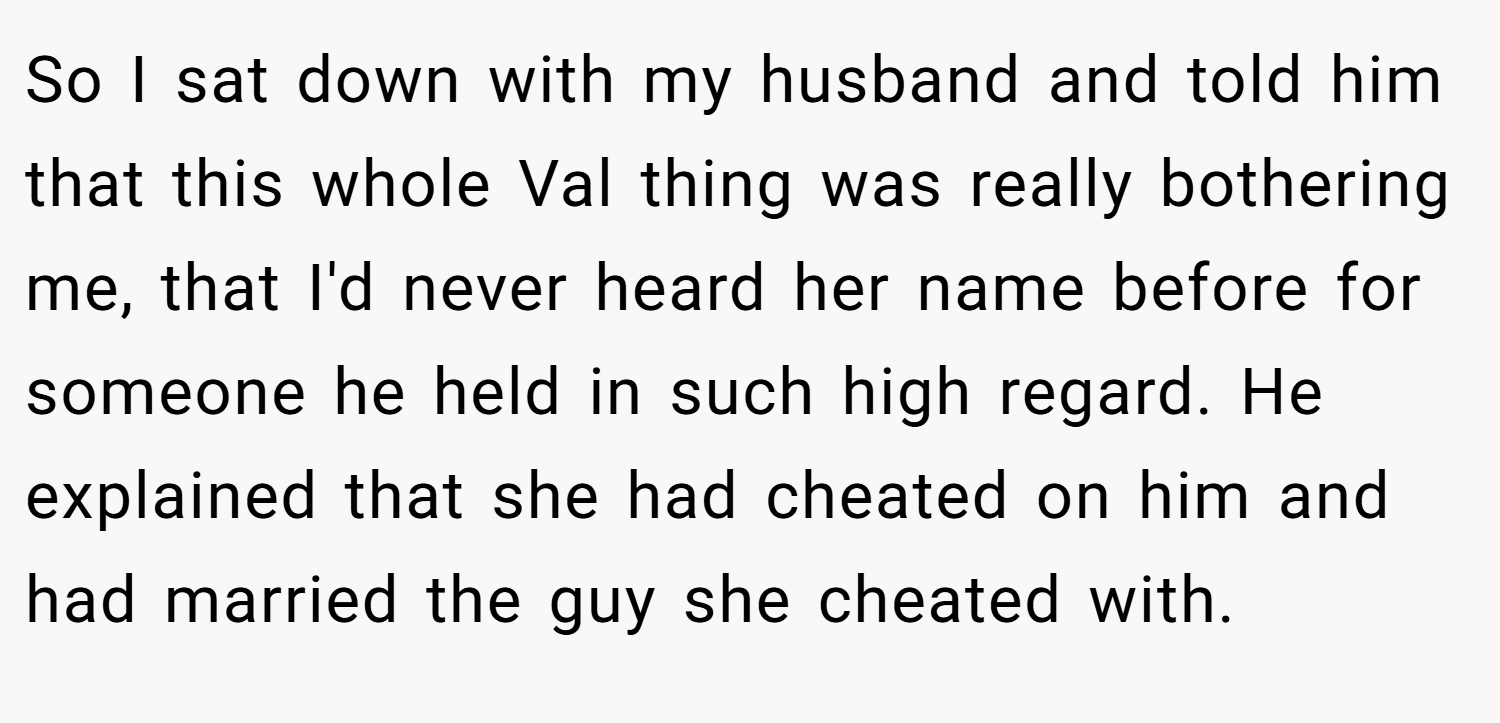 So I sat down with my husband and told him that this whole Val thing was really bothering me, that I'd never heard her name before for someone he held in such high regard. He explained that she had cheated on him and had married the guy she cheated with.