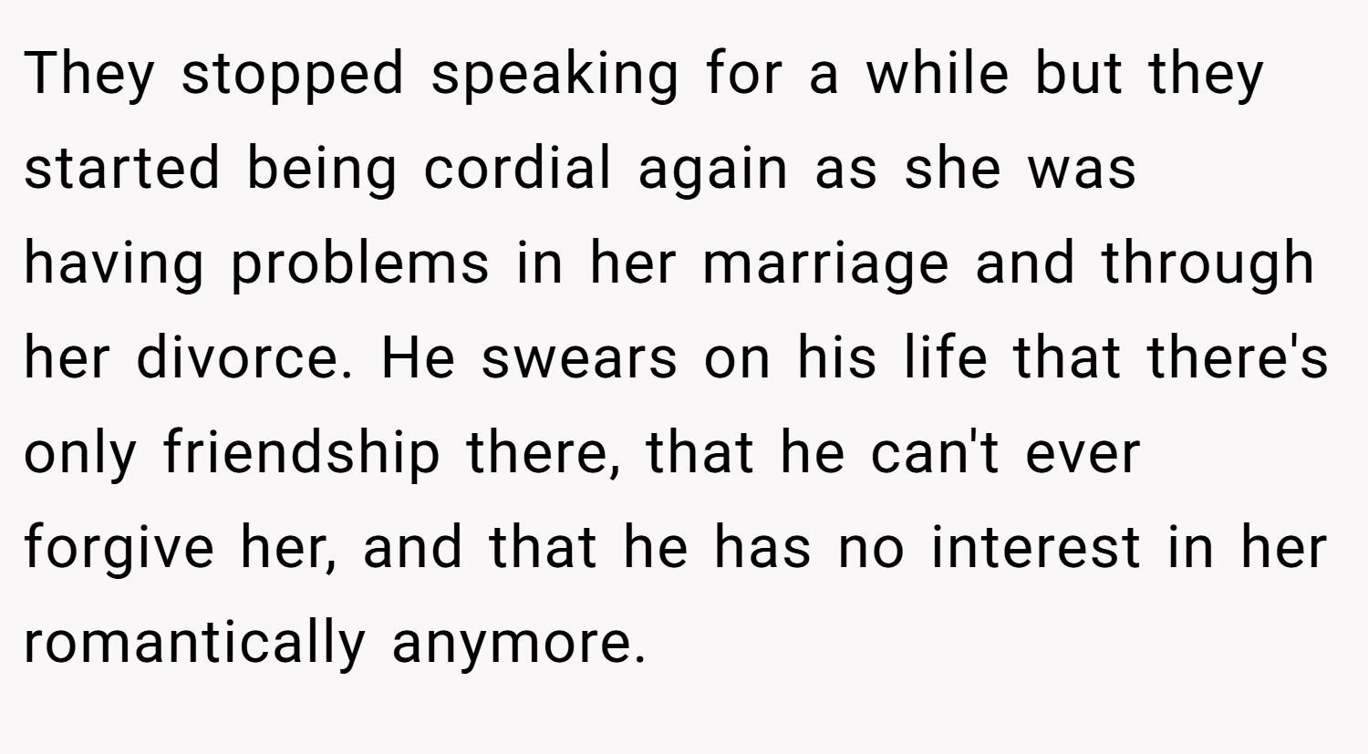 They stopped speaking for a while but they started being cordial again as she was having problems in her marriage and through her divorce. He swears on his life that there's only friendship there, that he can't ever forgive her, and that he has no interest in her romantically anymore.