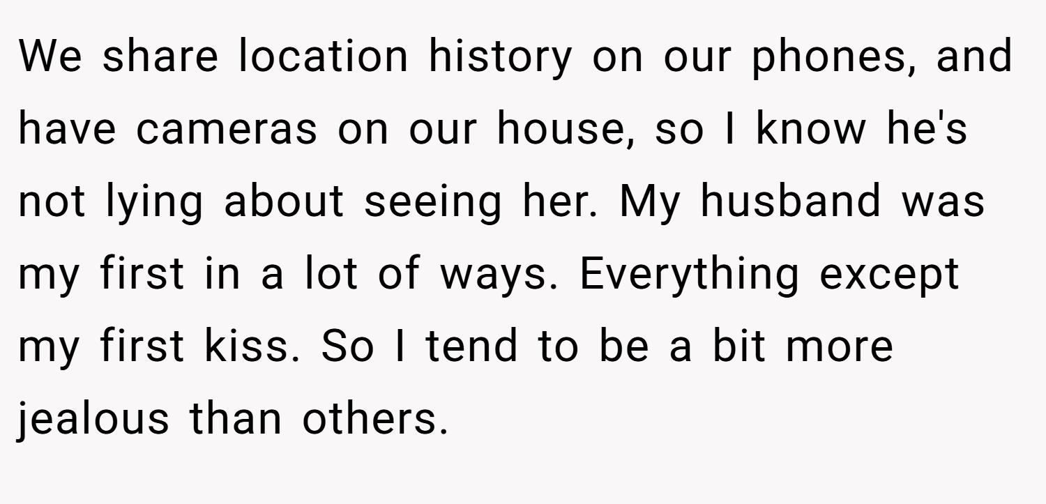 We share location history on our phones, and have cameras on our house, so I know he's not lying about seeing her. My husband was my first in a lot of ways. Everything except my first kiss. So I tend to be a bit more jealous than others.