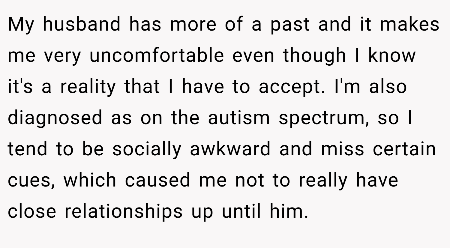My husband has more of a past and it makes me very uncomfortable even though I know it's a reality that I have to accept. I'm also diagnosed as on the autism spectrum, so I tend to be socially awkward and miss certain cues, which caused me not to really have close relationships up until him.