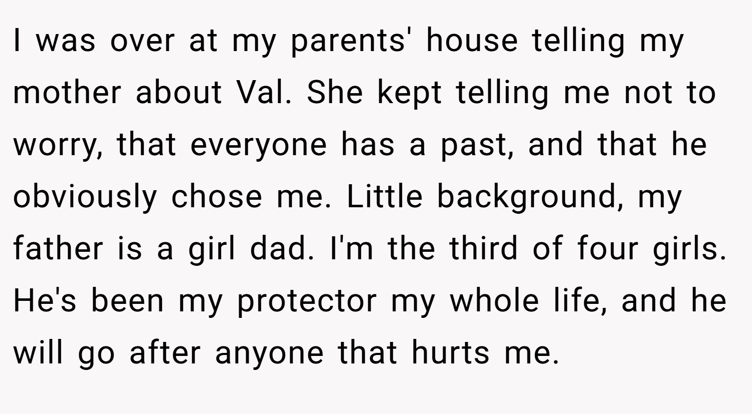 I was over at my parents' house telling my mother about Val. She kept telling me not to worry, that everyone has a past, and that he obviously chose me. Little background, my father is a girl dad. I'm the third of four girls. He's been my protector my whole life, and he will go after anyone that hurts me.