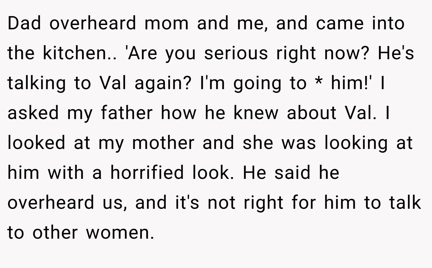 Dad overheard mom and me, and came into the kitchen.. 'Are you serious right now? He's talking to Val again? I'm going to * him!' I asked my father how he knew about Val. I looked at my mother and she was looking at him with a horrified look. He said he overheard us, and it's not right for him to talk to other women.