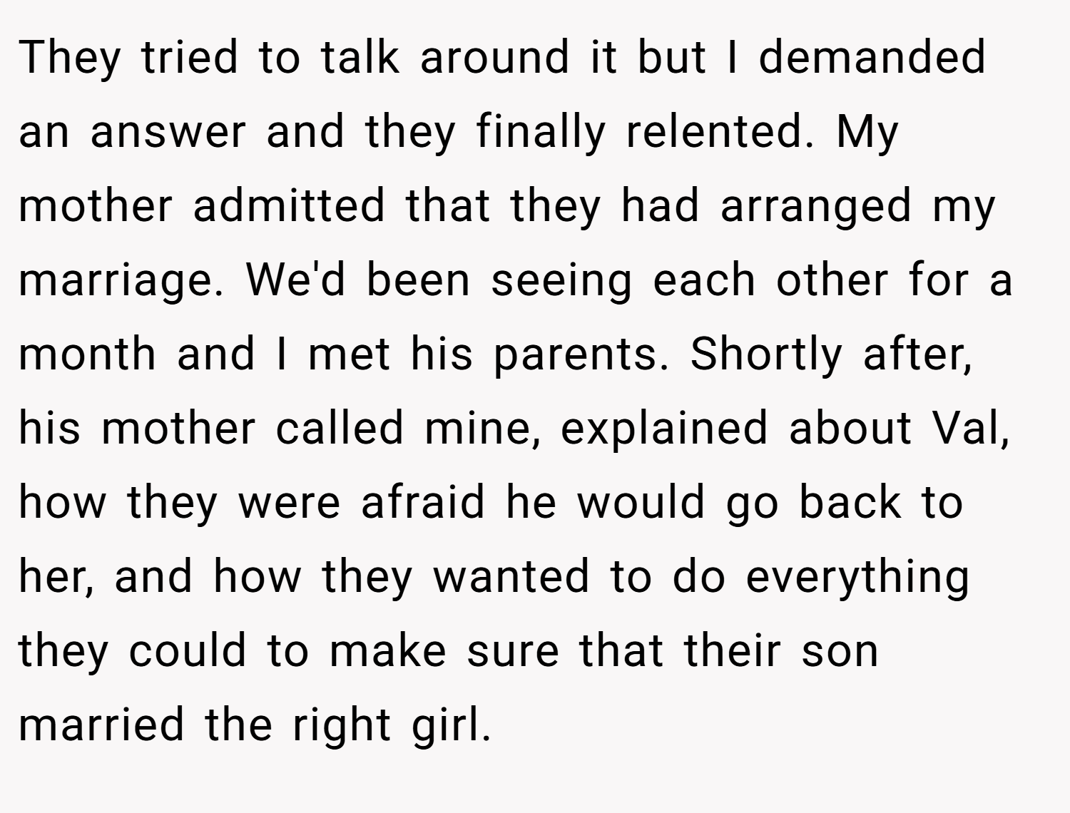 They tried to talk around it but I demanded an answer and they finally relented. My mother admitted that they had arranged my marriage. We'd been seeing each other for a month and I met his parents. Shortly after, his mother called mine, explained about Val, how they were afraid he would go back to her, and how they wanted to do everything they could to make sure that their son married the right girl.