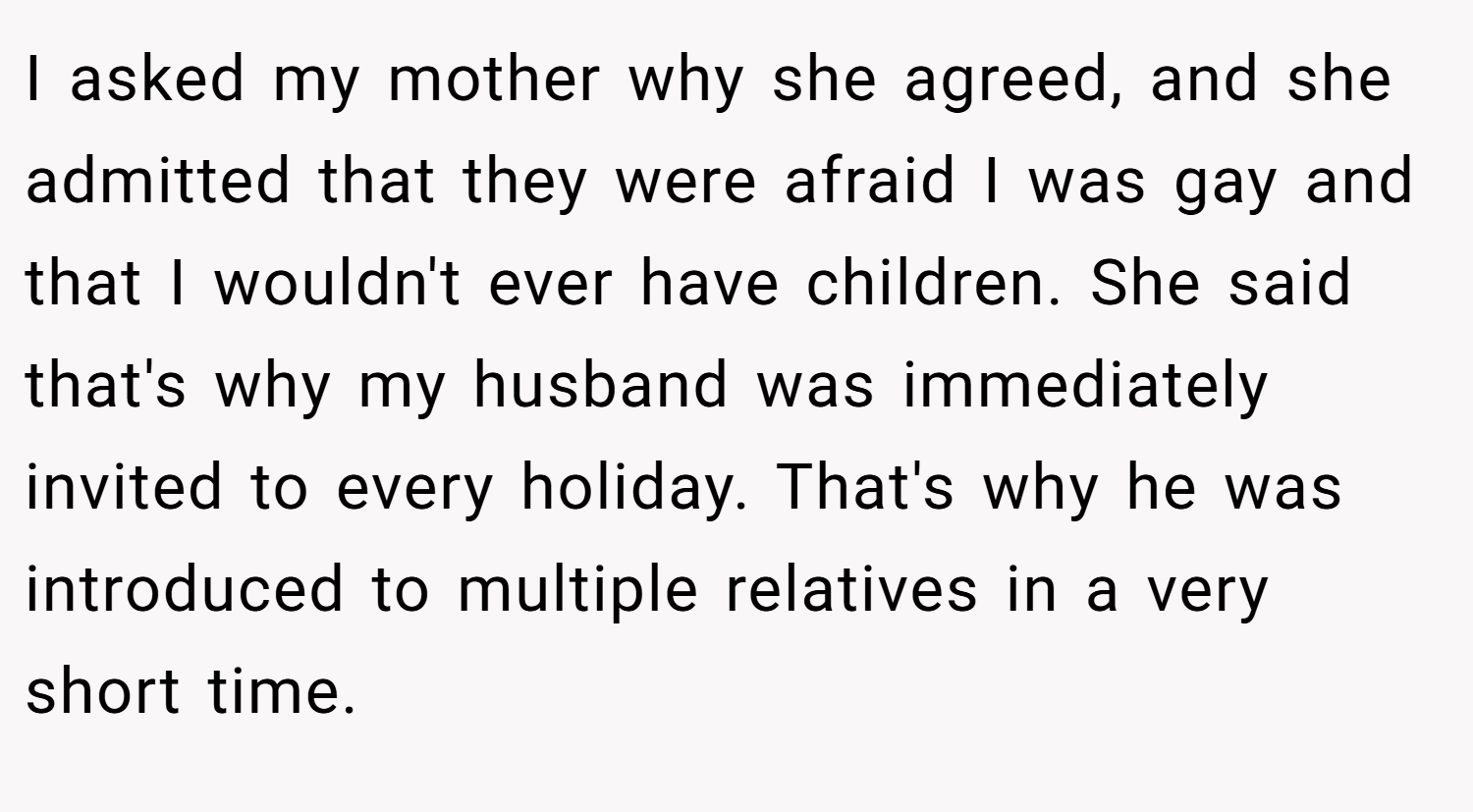 I asked my mother why she agreed, and she admitted that they were afraid I was gay and that I wouldn't ever have children. She said that's why my husband was immediately invited to every holiday. That's why he was introduced to multiple relatives in a very short time.