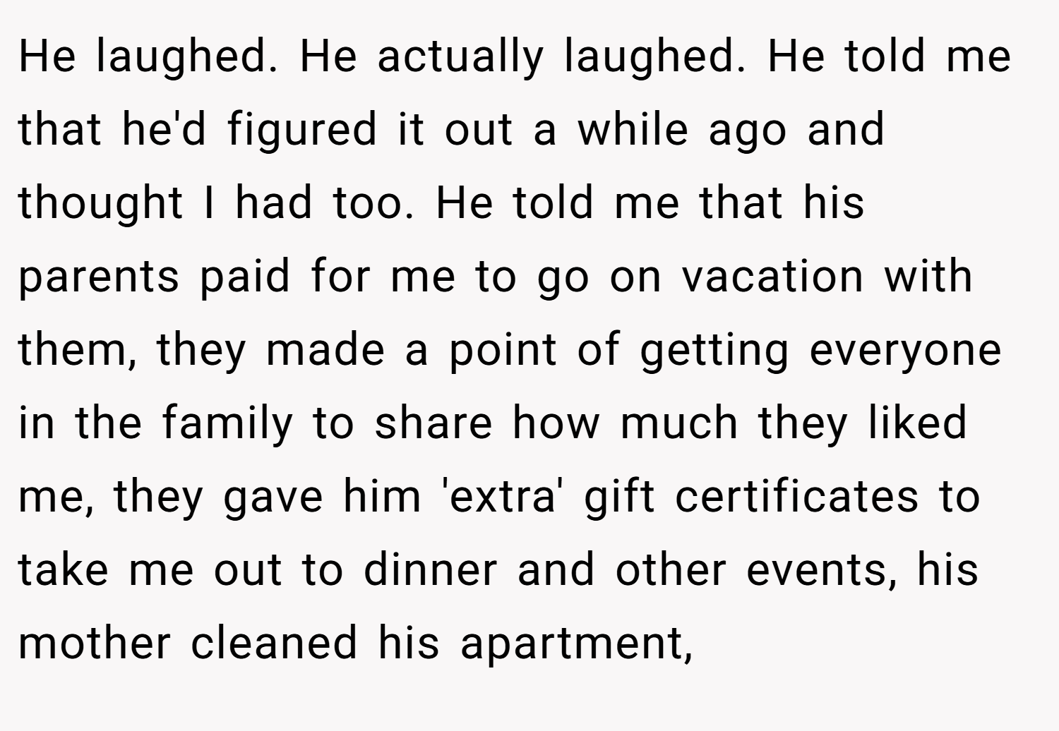 He laughed. He actually laughed. He told me that he'd figured it out a while ago and thought I had too. He told me that his parents paid for me to go on vacation with them, they made a point of getting everyone in the family to share how much they liked me, they gave him 'extra' gift certificates to take me out to dinner and other events, his mother cleaned his apartment,