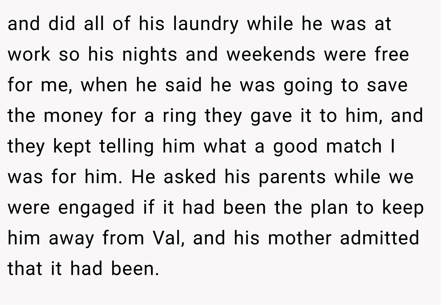 and did all of his laundry while he was at work so his nights and weekends were free for me, when he said he was going to save the money for a ring they gave it to him, and they kept telling him what a good match I was for him. He asked his parents while we were engaged if it had been the plan to keep him away from Val, and his mother admitted that it had been.
