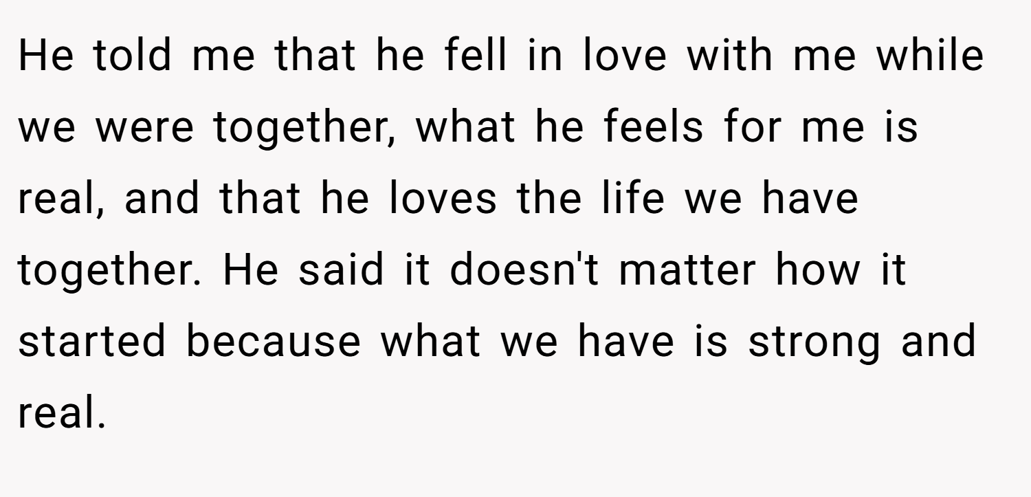 He told me that he fell in love with me while we were together, what he feels for me is real, and that he loves the life we have together. He said it doesn't matter how it started because what we have is strong and real.