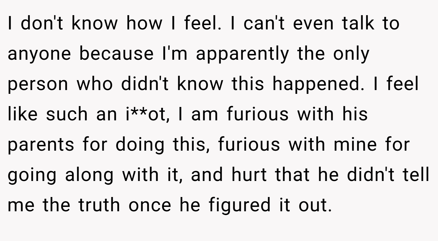 I don't know how I feel. I can't even talk to anyone because I'm apparently the only person who didn't know this happened. I feel like such an i**ot, I am furious with his parents for doing this, furious with mine for going along with it, and hurt that he didn't tell me the truth once he figured it out.