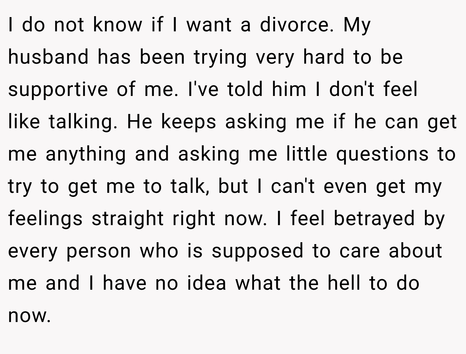 I do not know if I want a divorce. My husband has been trying very hard to be supportive of me. I've told him I don't feel like talking. He keeps asking me if he can get me anything and asking me little questions to try to get me to talk, but I can't even get my feelings straight right now. I feel betrayed by every person who is supposed to care about me and I have no idea what the hell to do now. 