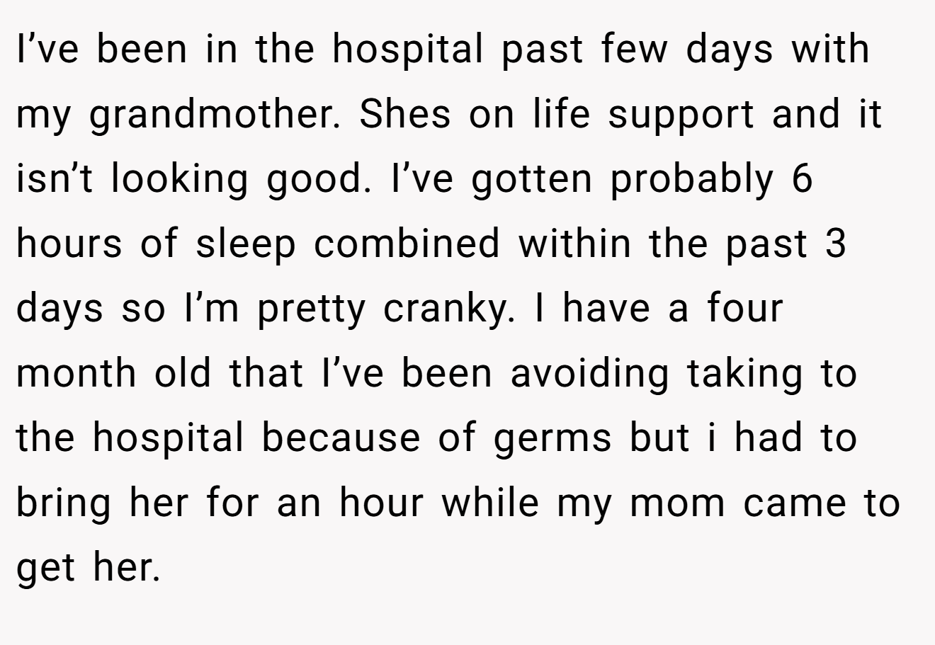 I’ve been in the hospital past few days with my grandmother. Shes on life support and it isn’t looking good. I’ve gotten probably 6 hours of sleep combined within the past 3 days so I’m pretty cranky. I have a four month old that I’ve been avoiding taking to the hospital because of germs but i had to bring her for an hour while my mom came to get her.