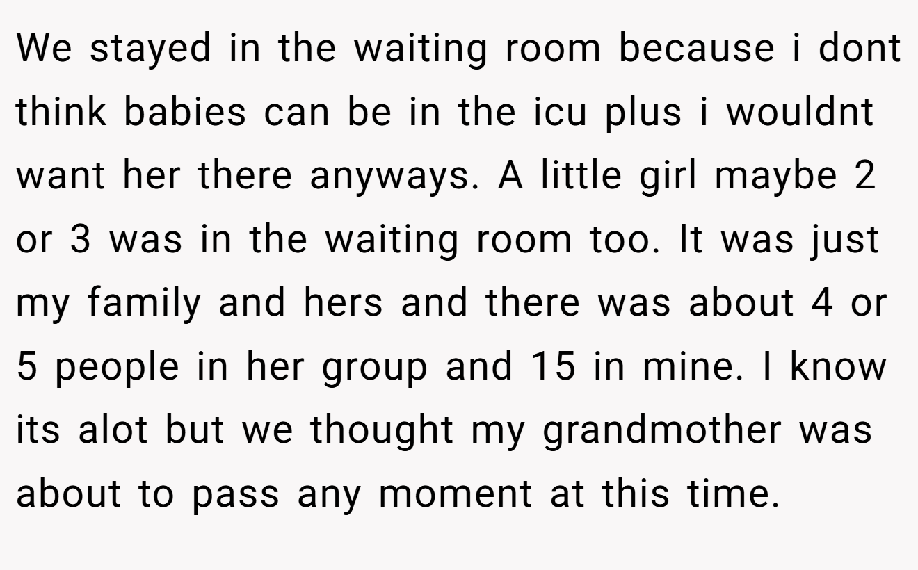 We stayed in the waiting room because i dont think babies can be in the icu plus i wouldnt want her there anyways. A little girl maybe 2 or 3 was in the waiting room too. It was just my family and hers and there was about 4 or 5 people in her group and 15 in mine. I know its alot but we thought my grandmother was about to pass any moment at this time.