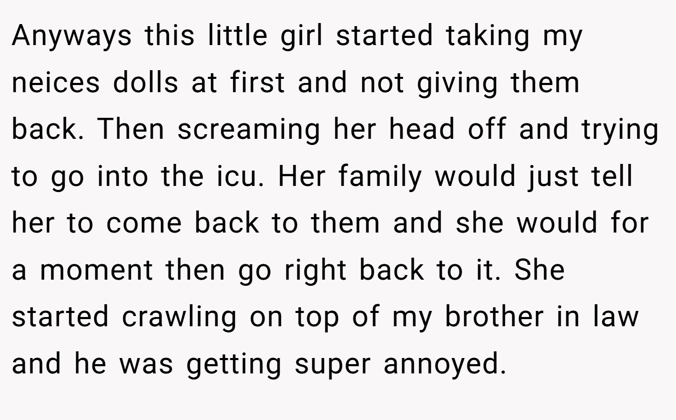 Anyways this little girl started taking my neices dolls at first and not giving them back. Then screaming her head off and trying to go into the icu. Her family would just tell her to come back to them and she would for a moment then go right back to it. She started crawling on top of my brother in law and he was getting super annoyed.