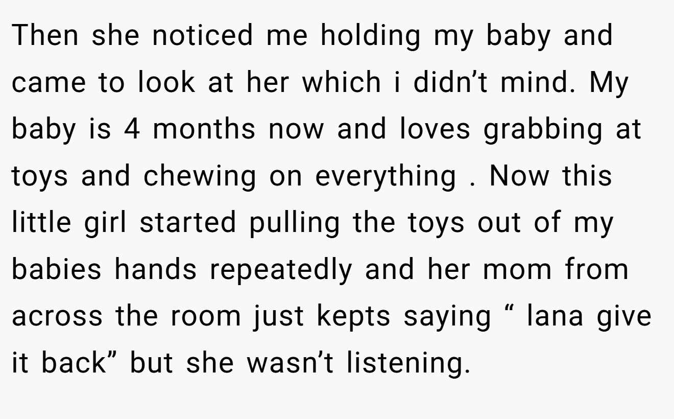 Then she noticed me holding my baby and came to look at her which i didn’t mind. My baby is 4 months now and loves grabbing at toys and chewing on everything . Now this little girl started pulling the toys out of my babies hands repeatedly and her mom from across the room just kepts saying “ lana give it back” but she wasn’t listening.