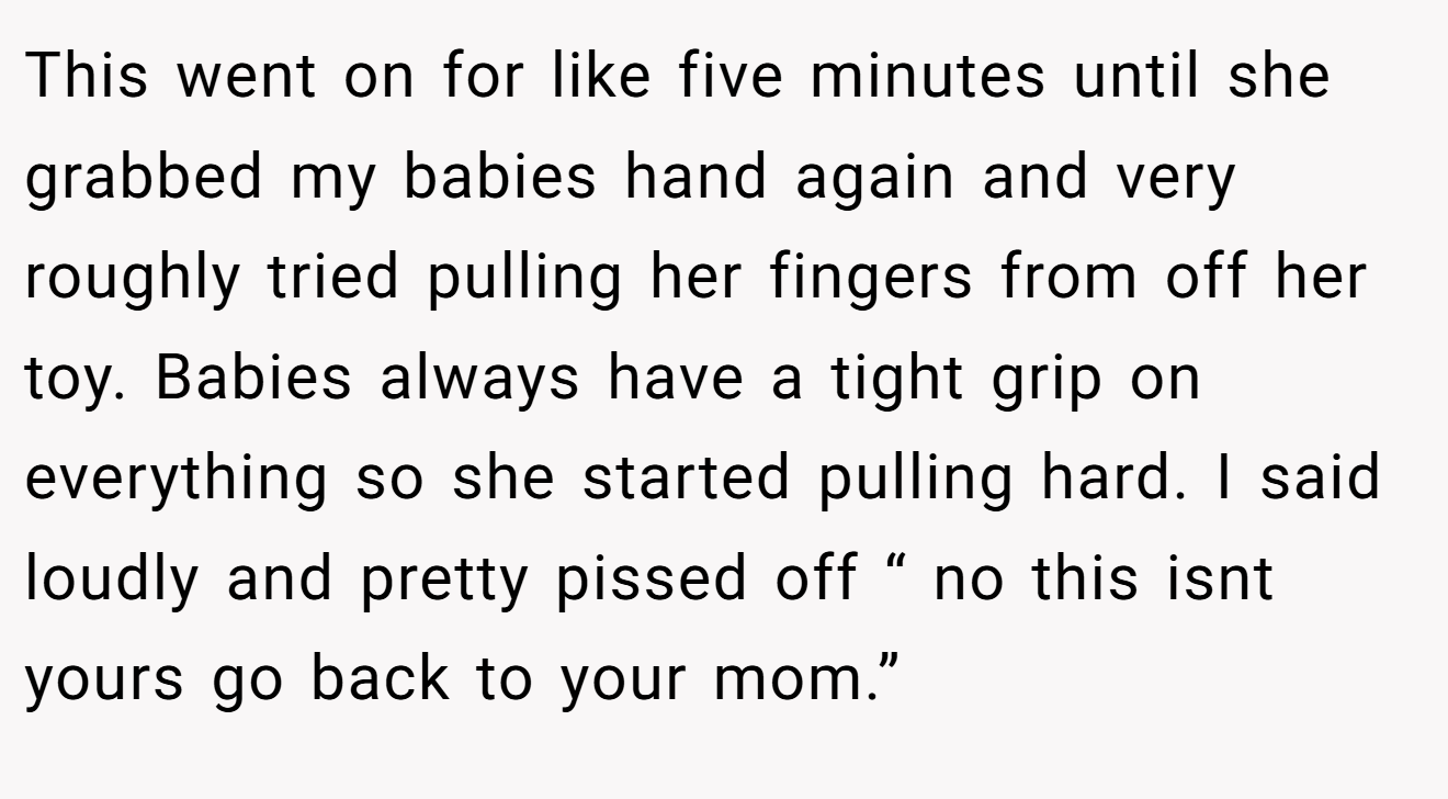 This went on for like five minutes until she grabbed my babies hand again and very roughly tried pulling her fingers from off her toy. Babies always have a tight grip on everything so she started pulling hard. I said loudly and pretty pissed off “ no this isnt yours go back to your mom.”
