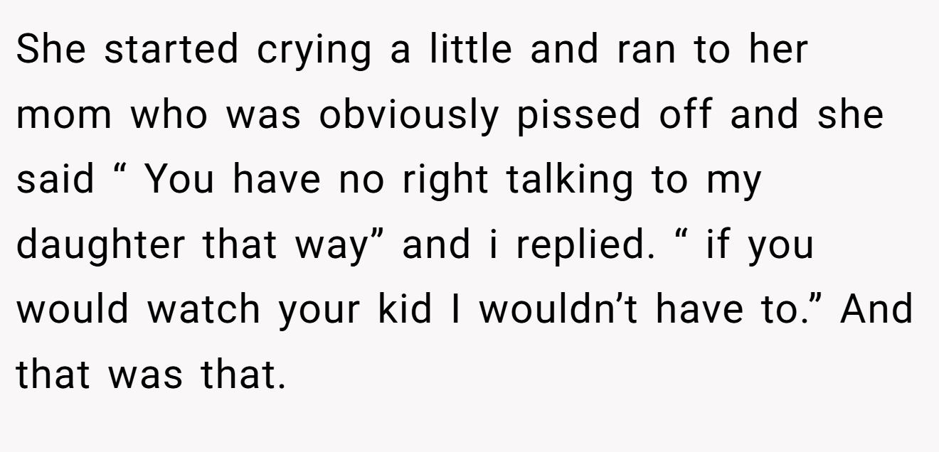 She started crying a little and ran to her mom who was obviously pissed off and she said “ You have no right talking to my daughter that way” and i replied. “ if you would watch your kid I wouldn’t have to.” And that was that.