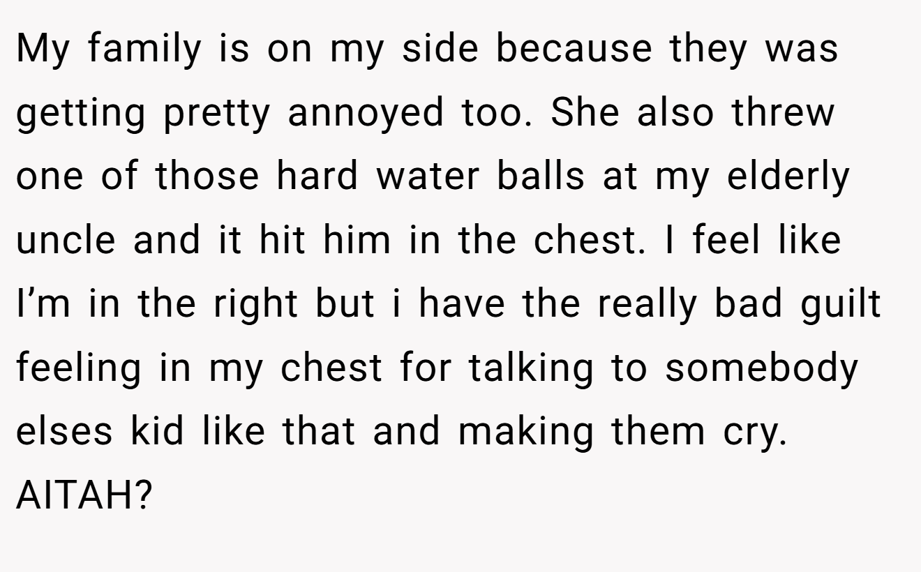 My family is on my side because they was getting pretty annoyed too. She also threw one of those hard water balls at my elderly uncle and it hit him in the chest. I feel like I’m in the right but i have the really bad guilt feeling in my chest for talking to somebody elses kid like that and making them cry. AITAH?