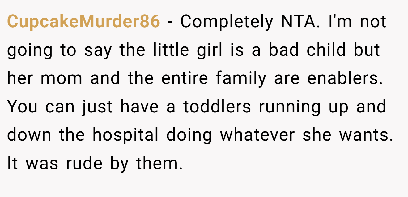 CupcakeMurder86 − Completely NTA. I'm not going to say the little girl is a bad child but her mom and the entire family are enablers. You can just have a toddlers running up and down the hospital doing whatever she wants. It was rude by them.