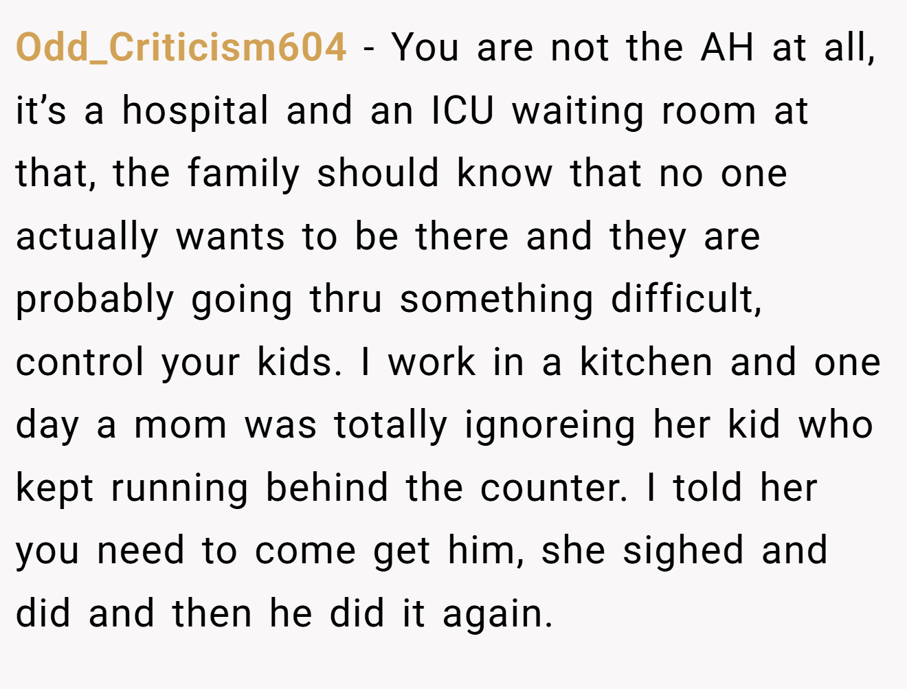 Odd_Criticism604 − You are not the AH at all, it’s a hospital and an ICU waiting room at that, the family should know that no one actually wants to be there and they are probably going thru something difficult, control your kids. I work in a kitchen and one day a mom was totally ignoreing her kid who kept running behind the counter. I told her you need to come get him, she sighed and did and then he did it again.