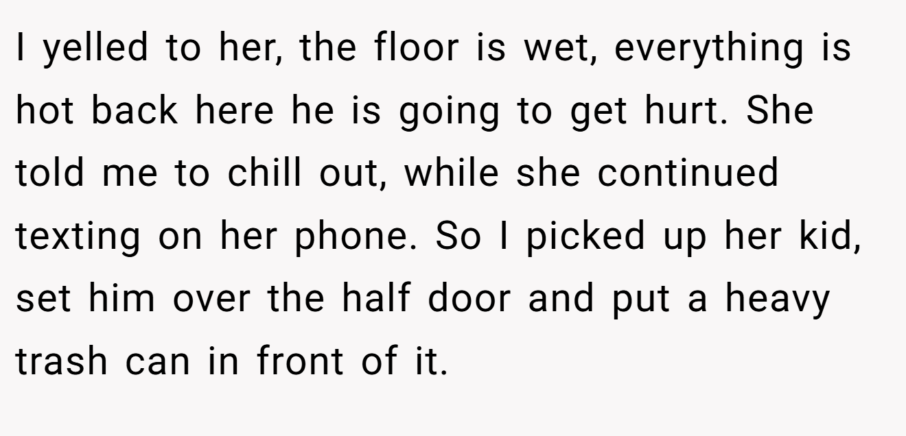 I yelled to her, the floor is wet, everything is hot back here he is going to get hurt. She told me to chill out, while she continued texting on her phone. So I picked up her kid, set him over the half door and put a heavy trash can in front of it.