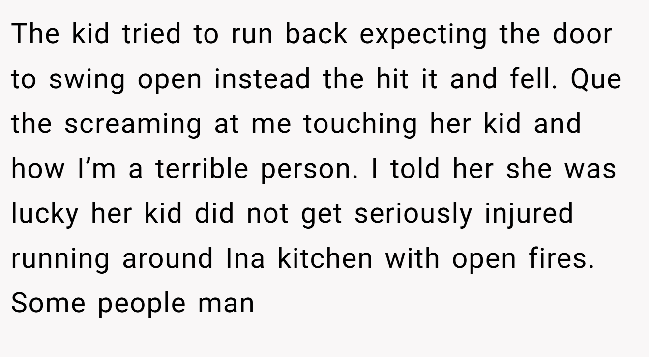 The kid tried to run back expecting the door to swing open instead the hit it and fell. Que the screaming at me touching her kid and how I’m a terrible person. I told her she was lucky her kid did not get seriously injured running around Ina kitchen with open fires. Some people man