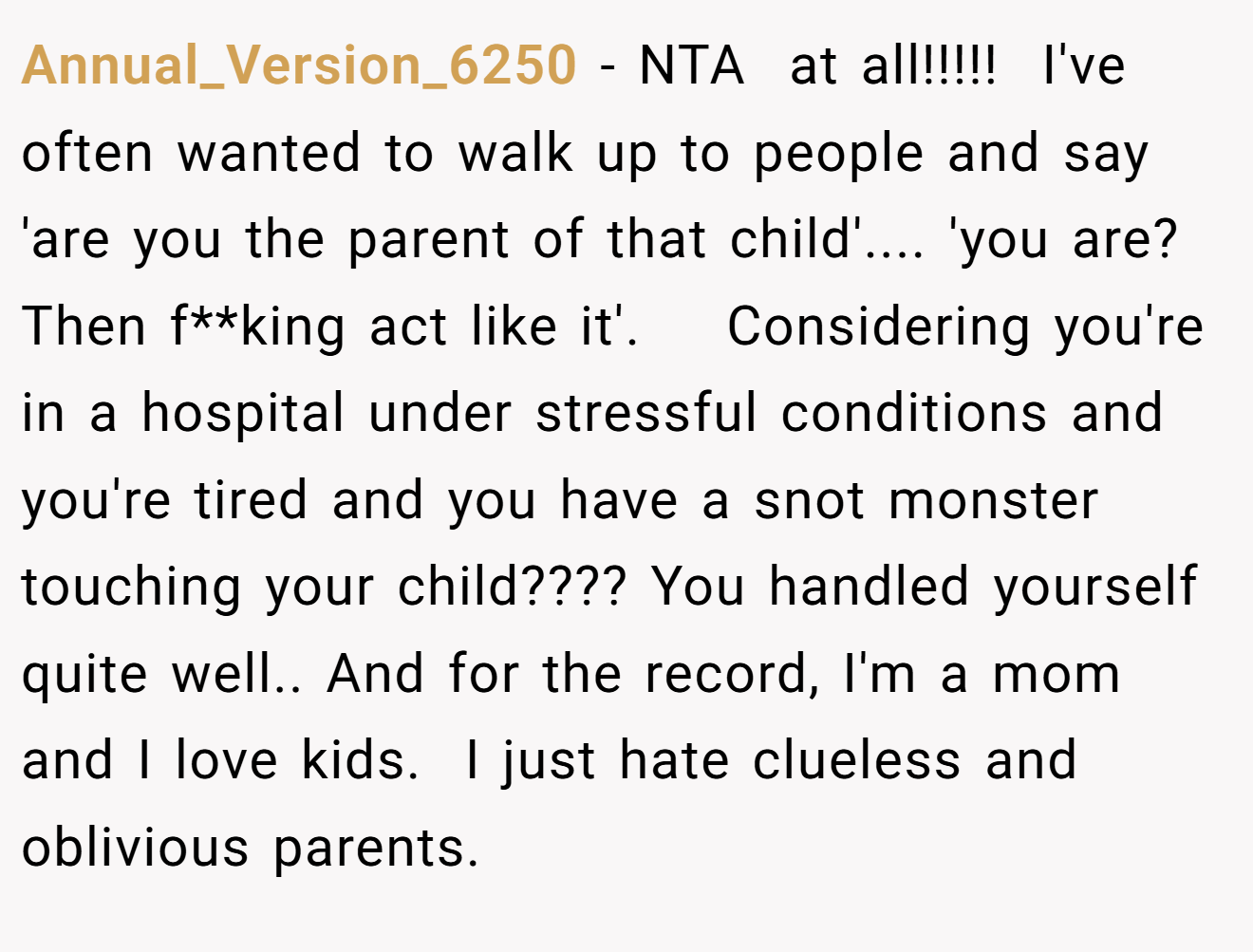 Annual_Version_6250 − NTA  at all!!!!!  I've often wanted to walk up to people and say 'are you the parent of that child'.... 'you are?  Then f**king act like it'.    Considering you're in a hospital under stressful conditions and you're tired and you have a snot monster touching your child???? You handled yourself quite well.. And for the record, I'm a mom and I love kids.  I just hate clueless and oblivious parents.