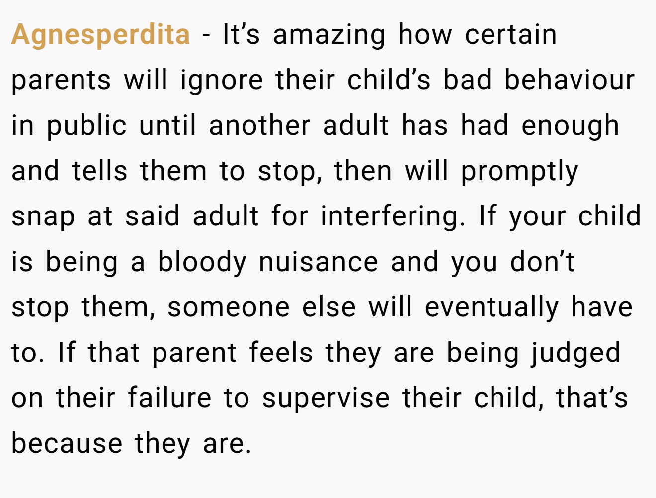 Agnesperdita − It’s amazing how certain parents will ignore their child’s bad behaviour in public until another adult has had enough and tells them to stop, then will promptly snap at said adult for interfering. If your child is being a bloody nuisance and you don’t stop them, someone else will eventually have to. If that parent feels they are being judged on their failure to supervise their child, that’s because they are.