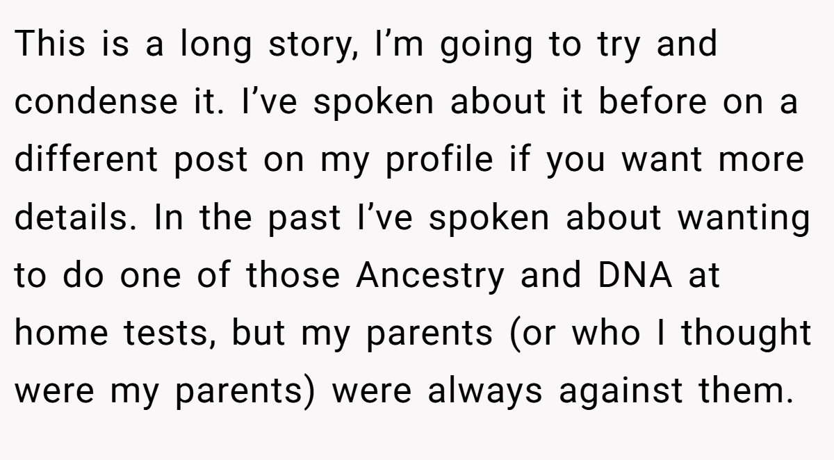 This is a long story, I’m going to try and condense it. I’ve spoken about it before on a different post on my profile if you want more details. In the past I’ve spoken about wanting to do one of those Ancestry and DNA at home tests, but my parents (or who I thought were my parents) were always against them.