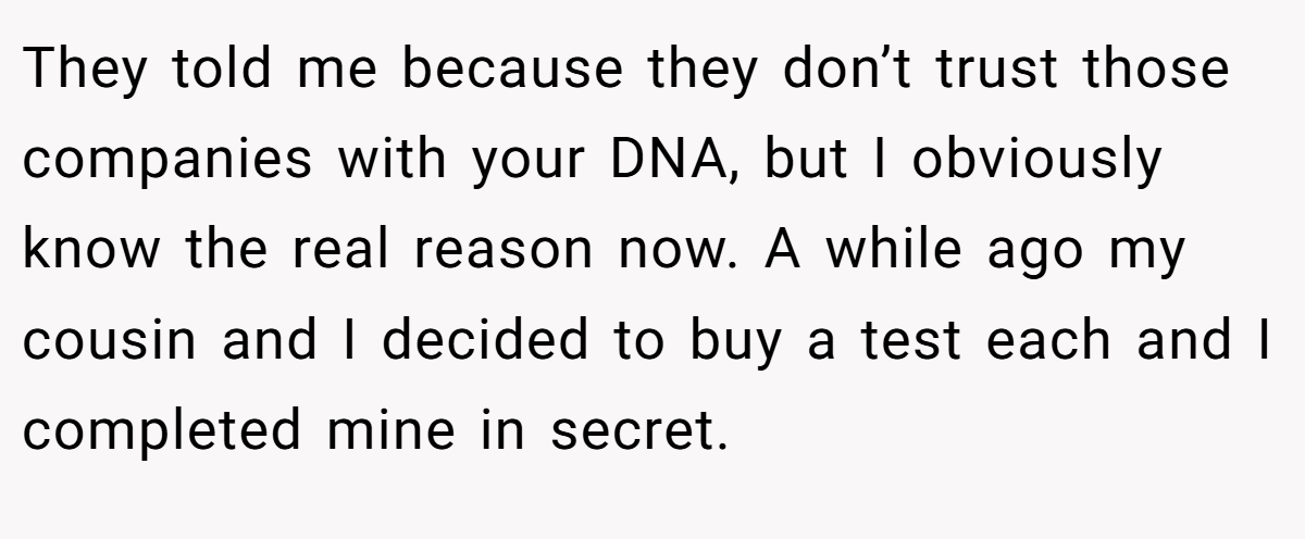 They told me because they don’t trust those companies with your DNA, but I obviously know the real reason now. A while ago my cousin and I decided to buy a test each and I completed mine in secret.