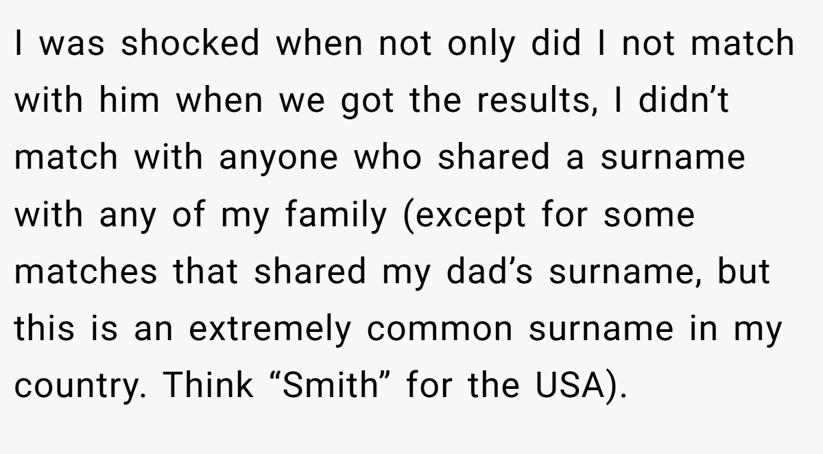 I was shocked when not only did I not match with him when we got the results, I didn’t match with anyone who shared a surname with any of my family (except for some matches that shared my dad’s surname, but this is an extremely common surname in my country. Think “Smith” for the USA).