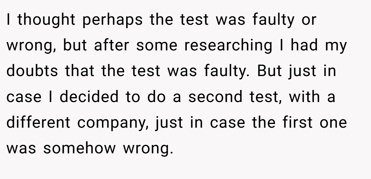 I thought perhaps the test was faulty or wrong, but after some researching I had my doubts that the test was faulty. But just in case I decided to do a second test, with a different company, just in case the first one was somehow wrong.