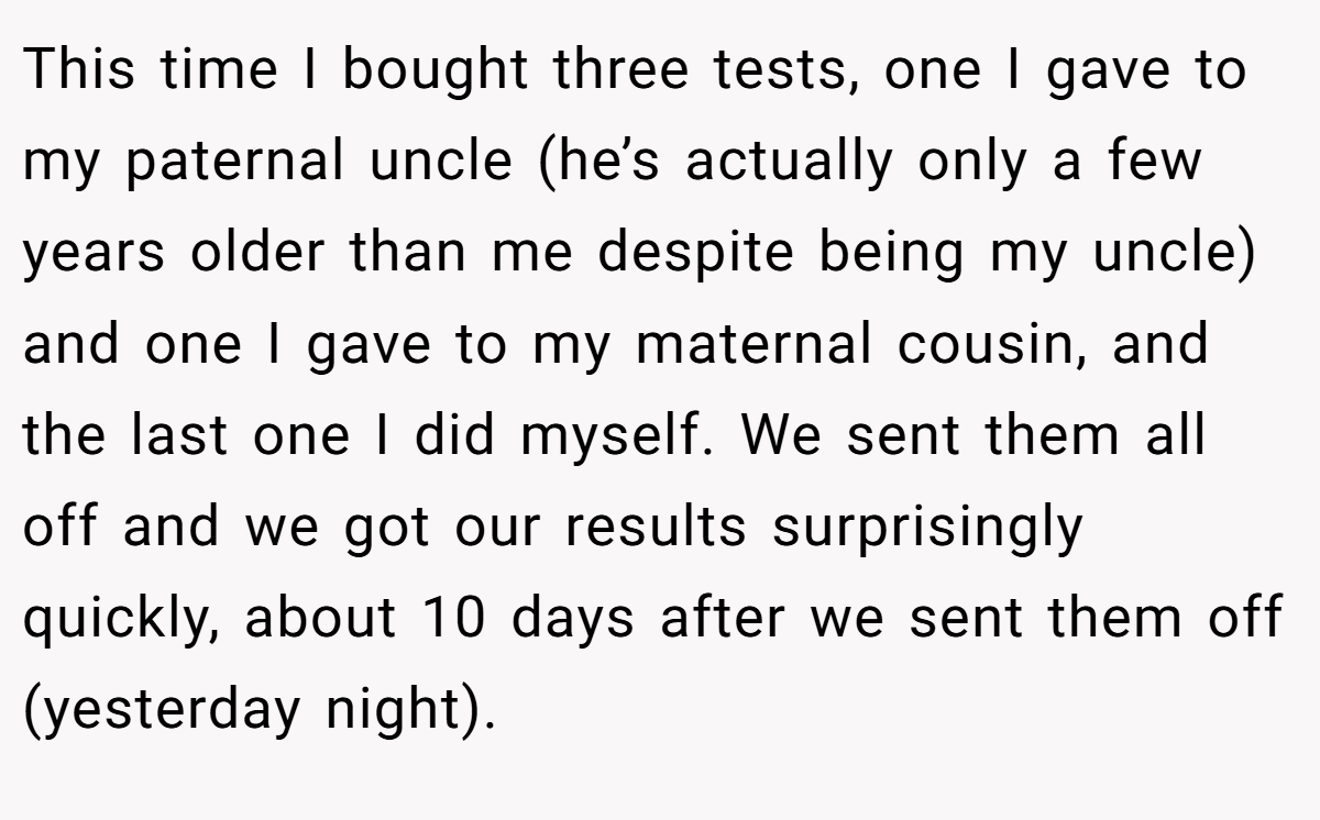 This time I bought three tests, one I gave to my paternal uncle (he’s actually only a few years older than me despite being my uncle) and one I gave to my maternal cousin, and the last one I did myself. We sent them all off and we got our results surprisingly quickly, about 10 days after we sent them off (yesterday night).