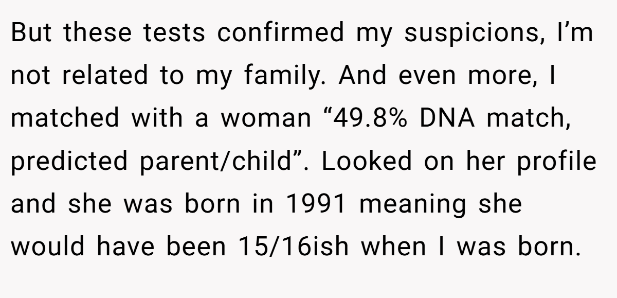 But these tests confirmed my suspicions, I’m not related to my family. And even more, I matched with a woman “49.8% DNA match, predicted parent/child”. Looked on her profile and she was born in 1991 meaning she would have been 15/16ish when I was born.