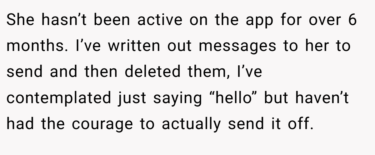 She hasn’t been active on the app for over 6 months. I’ve written out messages to her to send and then deleted them, I’ve contemplated just saying “hello” but haven’t had the courage to actually send it off.