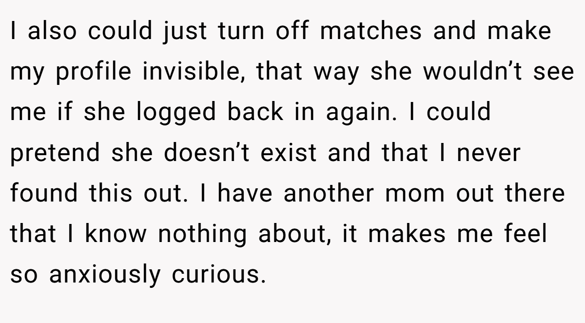 I also could just turn off matches and make my profile invisible, that way she wouldn’t see me if she logged back in again. I could pretend she doesn’t exist and that I never found this out. I have another mom out there that I know nothing about, it makes me feel so anxiously curious.