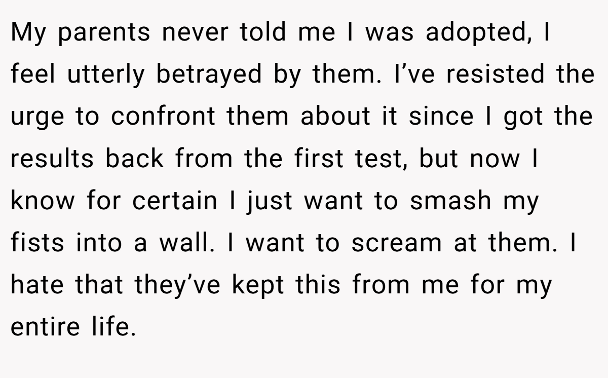 My parents never told me I was adopted, I feel utterly betrayed by them. I’ve resisted the urge to confront them about it since I got the results back from the first test, but now I know for certain I just want to smash my fists into a wall. I want to scream at them. I hate that they’ve kept this from me for my entire life.