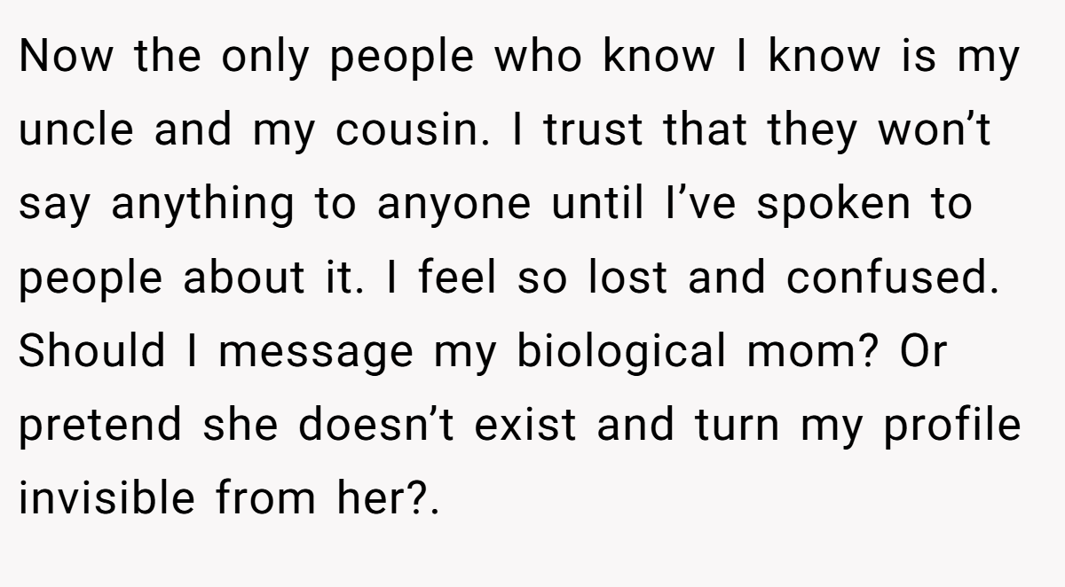 Now the only people who know I know is my uncle and my cousin. I trust that they won’t say anything to anyone until I’ve spoken to people about it. I feel so lost and confused. Should I message my biological mom? Or pretend she doesn’t exist and turn my profile invisible from her?.