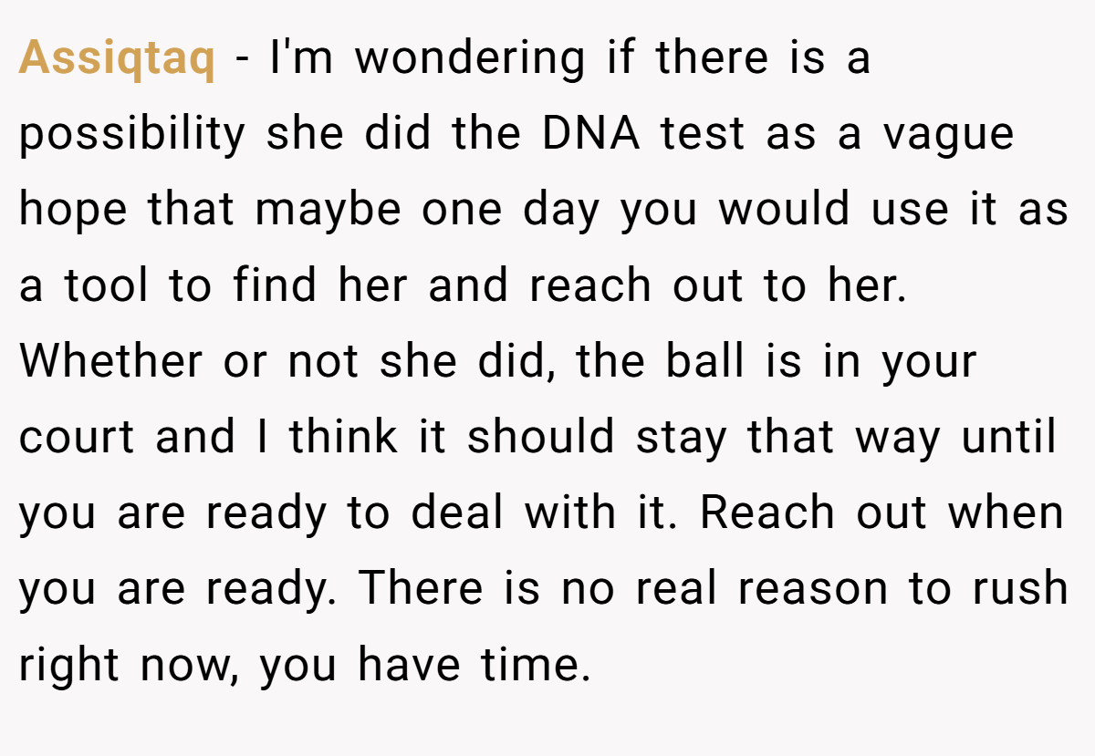 Assiqtaq − I'm wondering if there is a possibility she did the DNA test as a vague hope that maybe one day you would use it as a tool to find her and reach out to her. Whether or not she did, the ball is in your court and I think it should stay that way until you are ready to deal with it. Reach out when you are ready. There is no real reason to rush right now, you have time.