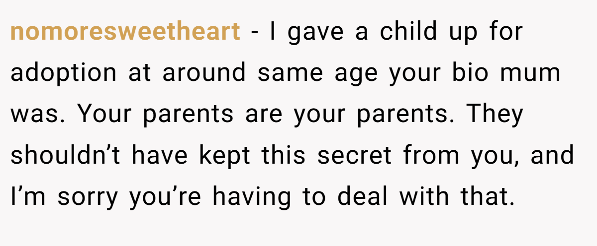 nomoresweetheart − I gave a child up for adoption at around same age your bio mum was. Your parents are your parents. They shouldn’t have kept this secret from you, and I’m sorry you’re having to deal with that.