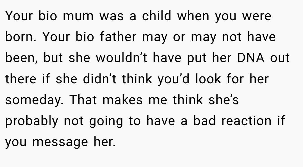 Your bio mum was a child when you were born. Your bio father may or may not have been, but she wouldn’t have put her DNA out there if she didn’t think you’d look for her someday. That makes me think she’s probably not going to have a bad reaction if you message her.