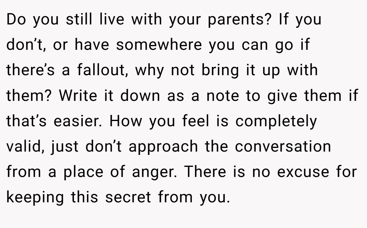Do you still live with your parents? If you don’t, or have somewhere you can go if there’s a fallout, why not bring it up with them? Write it down as a note to give them if that’s easier. How you feel is completely valid, just don’t approach the conversation from a place of anger. There is no excuse for keeping this secret from you.
