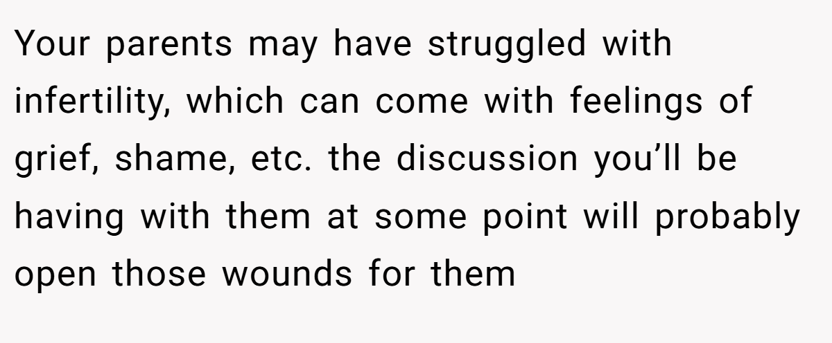Your parents may have struggled with infertility, which can come with feelings of grief, shame, etc. the discussion you’ll be having with them at some point will probably open those wounds for them