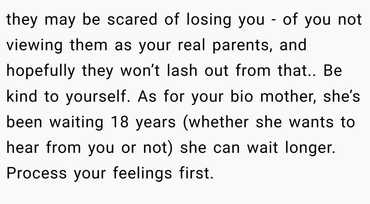 they may be scared of losing you - of you not viewing them as your real parents, and hopefully they won’t lash out from that.. Be kind to yourself. As for your bio mother, she’s been waiting 18 years (whether she wants to hear from you or not) she can wait longer. Process your feelings first.
