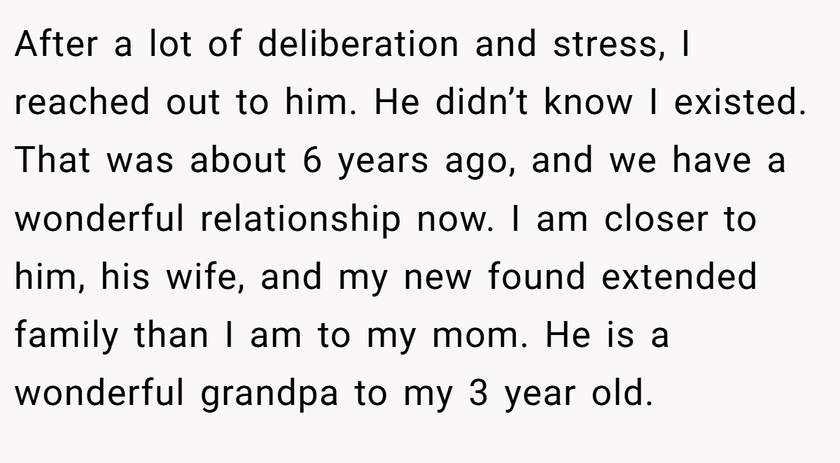 After a lot of deliberation and stress, I reached out to him. He didn’t know I existed. That was about 6 years ago, and we have a wonderful relationship now. I am closer to him, his wife, and my new found extended family than I am to my mom. He is a wonderful grandpa to my 3 year old.