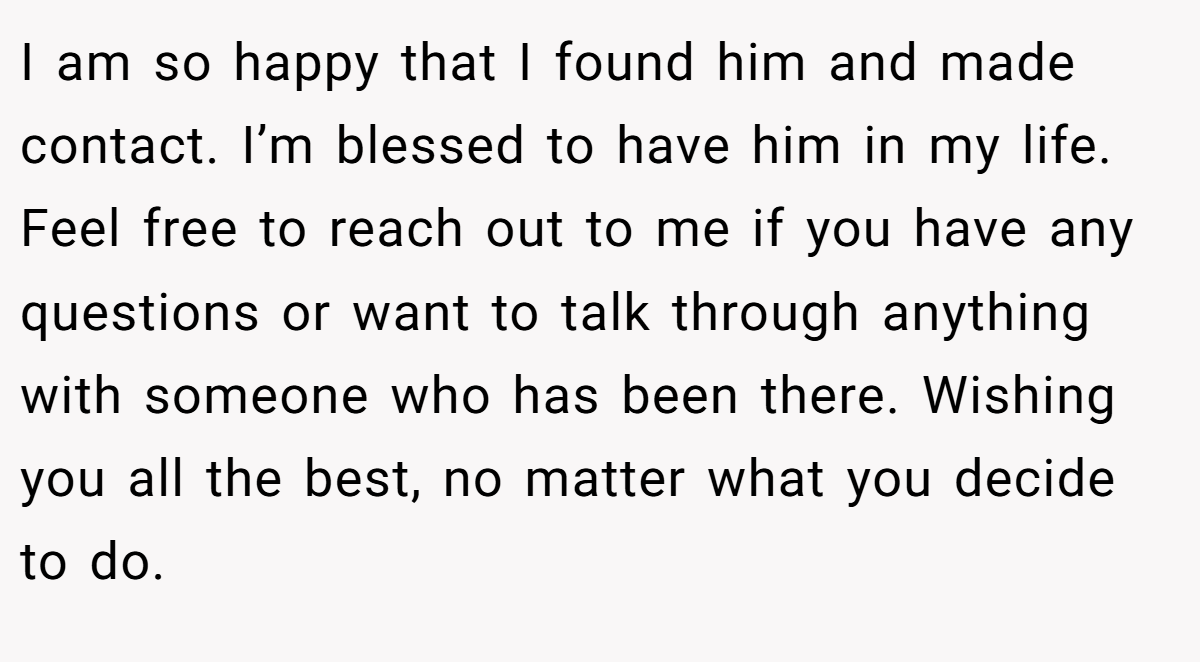 I am so happy that I found him and made contact. I’m blessed to have him in my life. Feel free to reach out to me if you have any questions or want to talk through anything with someone who has been there. Wishing you all the best, no matter what you decide to do.