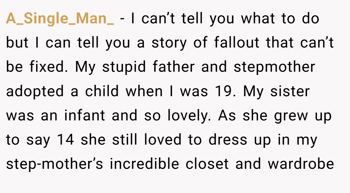 A_Single_Man_ − I can’t tell you what to do but I can tell you a story of fallout that can’t be fixed. My stupid father and stepmother adopted a child when I was 19. My sister was an infant and so lovely. As she grew up to say 14 she still loved to dress up in my step-mother’s incredible closet and wardrobe